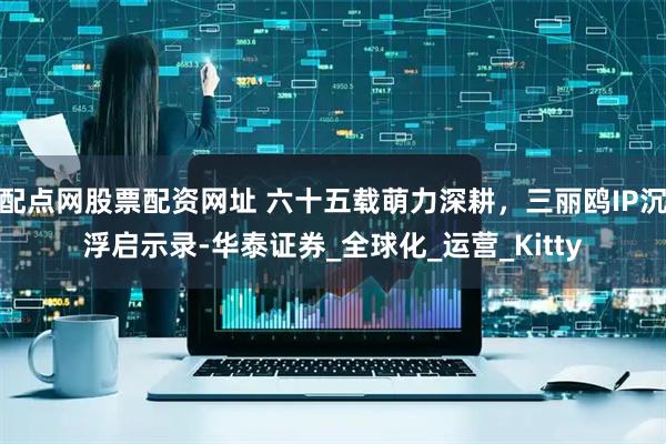 配点网股票配资网址 六十五载萌力深耕，三丽鸥IP沉浮启示录-华泰证券_全球化_运营_Kitty