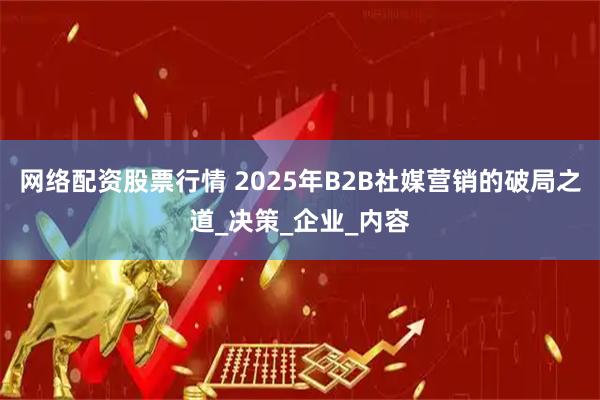 网络配资股票行情 2025年B2B社媒营销的破局之道_决策_企业_内容