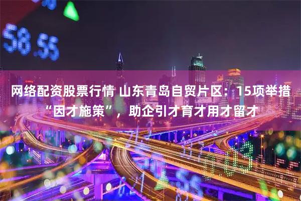 网络配资股票行情 山东青岛自贸片区：15项举措“因才施策”，助企引才育才用才留才