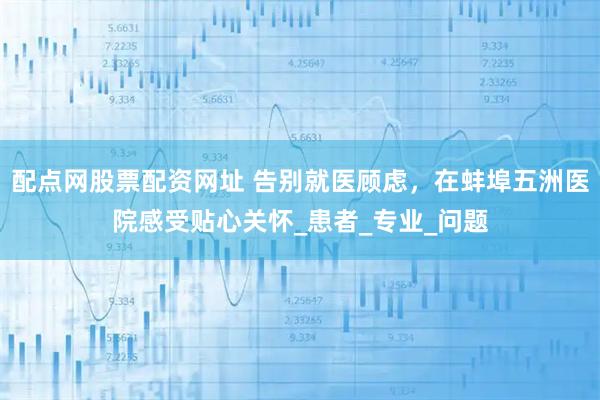 配点网股票配资网址 告别就医顾虑，在蚌埠五洲医院感受贴心关怀_患者_专业_问题