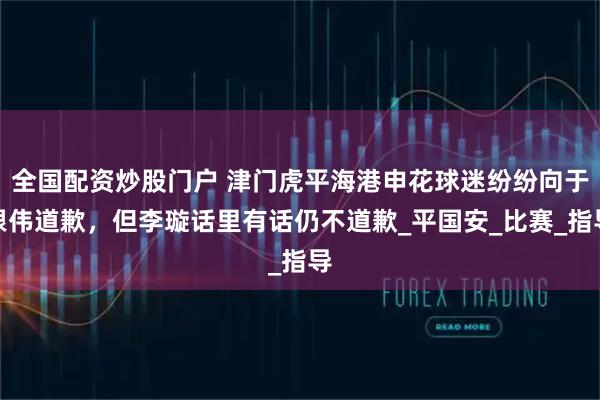 全国配资炒股门户 津门虎平海港申花球迷纷纷向于根伟道歉，但李璇话里有话仍不道歉_平国安_比赛_指导