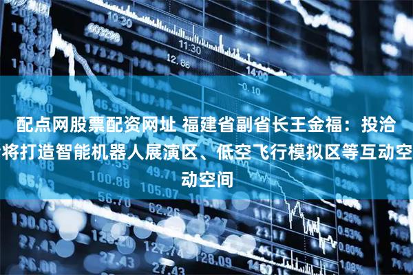 配点网股票配资网址 福建省副省长王金福：投洽会将打造智能机器人展演区、低空飞行模拟区等互动空间