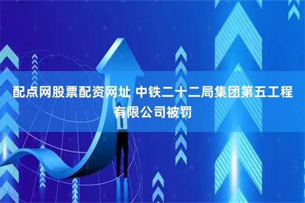 配点网股票配资网址 中铁二十二局集团第五工程有限公司被罚