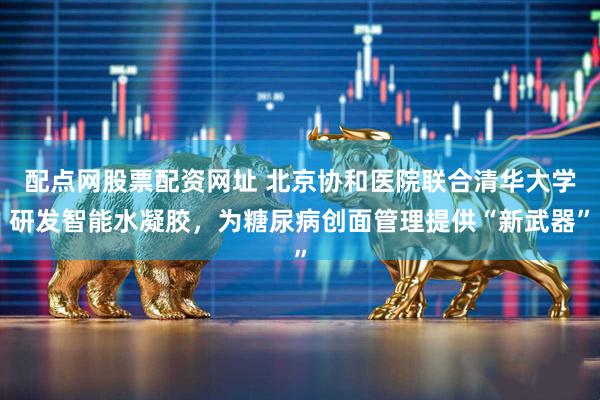 配点网股票配资网址 北京协和医院联合清华大学研发智能水凝胶，为糖尿病创面管理提供“新武器”