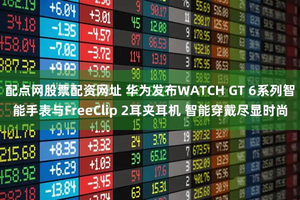 配点网股票配资网址 华为发布WATCH GT 6系列智能手表与FreeClip 2耳夹耳机 智能穿戴尽显时尚