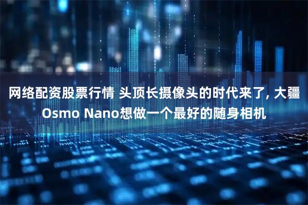 网络配资股票行情 头顶长摄像头的时代来了, 大疆Osmo Nano想做一个最好的随身相机