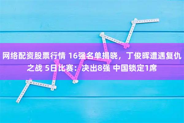 网络配资股票行情 16强名单揭晓，丁俊晖遭遇复仇之战 5日比赛：决出8强 中国锁定1席