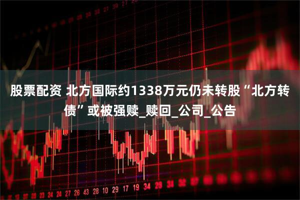 股票配资 北方国际约1338万元仍未转股“北方转债”或被强赎_赎回_公司_公告
