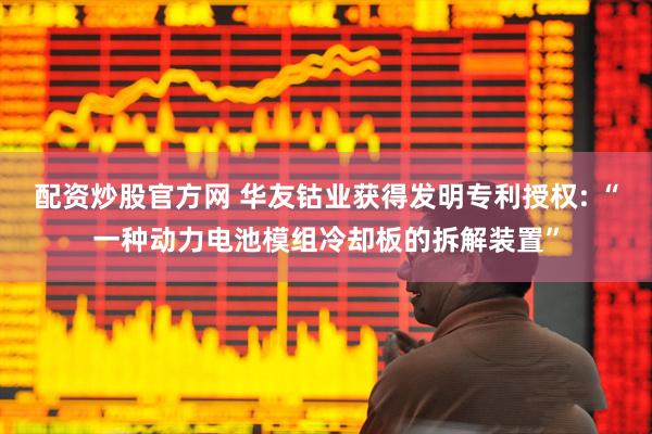 配资炒股官方网 华友钴业获得发明专利授权: “一种动力电池模组冷却板的拆解装置”