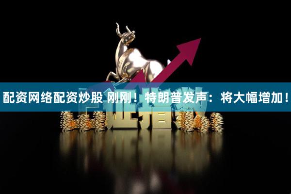 配资网络配资炒股 刚刚！特朗普发声：将大幅增加！