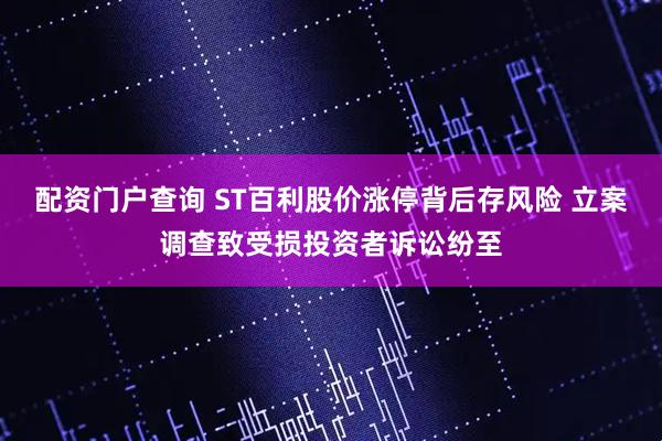 配资门户查询 ST百利股价涨停背后存风险 立案调查致受损投资者诉讼纷至
