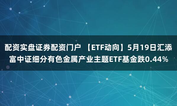 配资实盘证券配资门户 【ETF动向】5月19日汇添富中证细分有色金属产业主题ETF基金跌0.44%