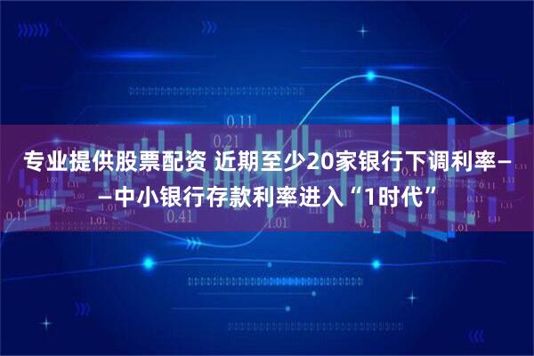 专业提供股票配资 近期至少20家银行下调利率——中小银行存款利率进入“1时代”