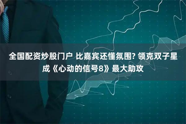 全国配资炒股门户 比嘉宾还懂氛围? 领克双子星成《心动的信号8》最大助攻
