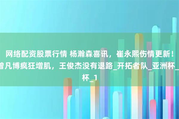 网络配资股票行情 杨瀚森喜讯，崔永熙伤情更新！曾凡博疯狂增肌，王俊杰没有退路_开拓者队_亚洲杯_1