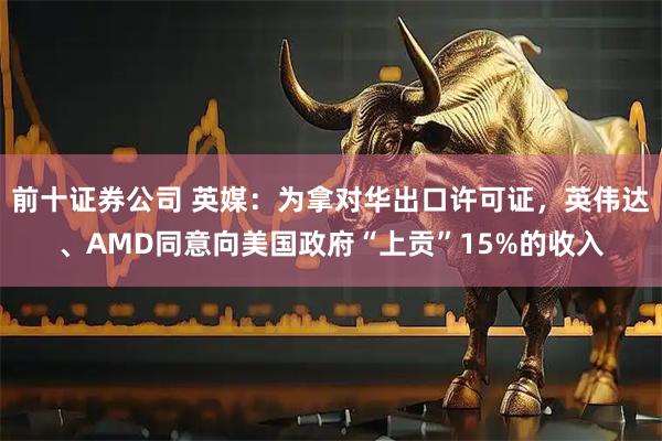前十证券公司 英媒：为拿对华出口许可证，英伟达、AMD同意向美国政府“上贡”15%的收入