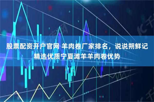 股票配资开户官网 羊肉卷厂家排名，说说朔鲜记精选优质宁夏滩羊羊肉卷优势