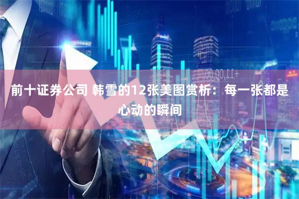 前十证券公司 韩雪的12张美图赏析：每一张都是心动的瞬间