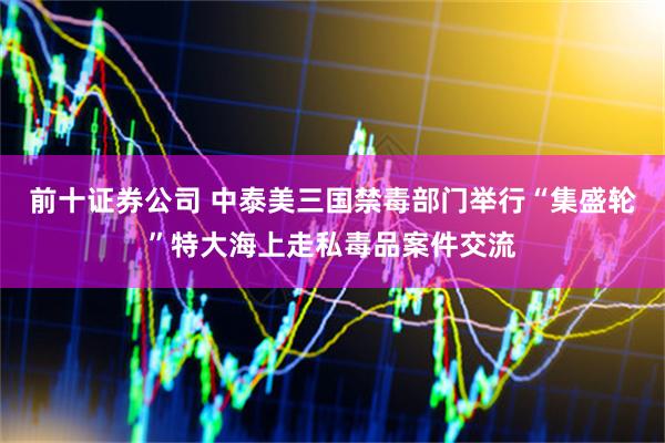前十证券公司 中泰美三国禁毒部门举行“集盛轮”特大海上走私毒品案件交流