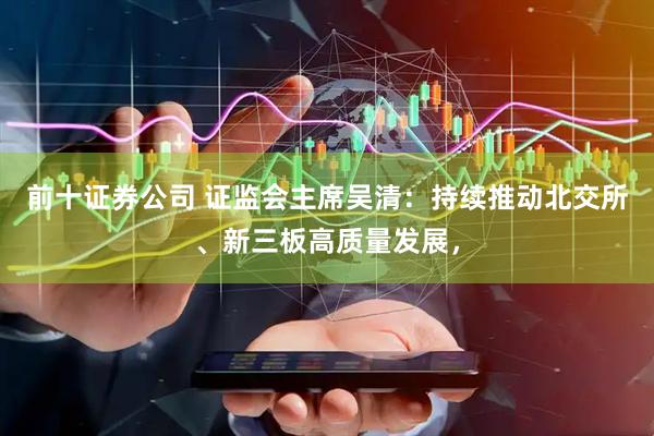 前十证券公司 证监会主席吴清：持续推动北交所、新三板高质量发展，