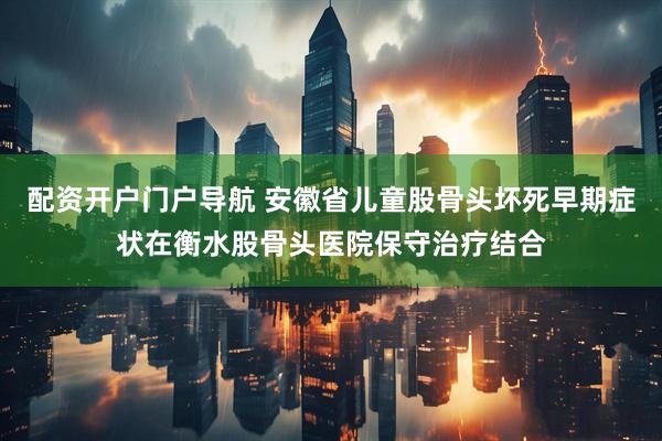 配资开户门户导航 安徽省儿童股骨头坏死早期症状在衡水股骨头医院保守治疗结合