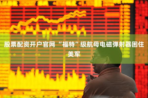 股票配资开户官网 “福特”级航母电磁弹射器困住美军