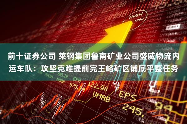 前十证券公司 莱钢集团鲁南矿业公司盛威物流内运车队：攻坚克难提前完王峪矿区铺底平整任务
