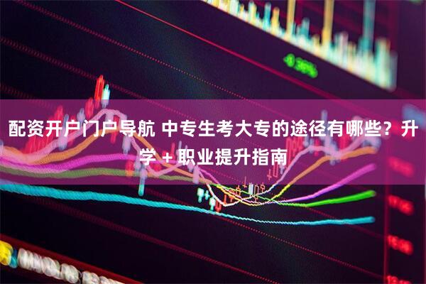 配资开户门户导航 中专生考大专的途径有哪些？升学 + 职业提升指南