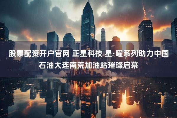 股票配资开户官网 正星科技 星·曜系列助力中国石油大连南荒加油站璀璨启幕
