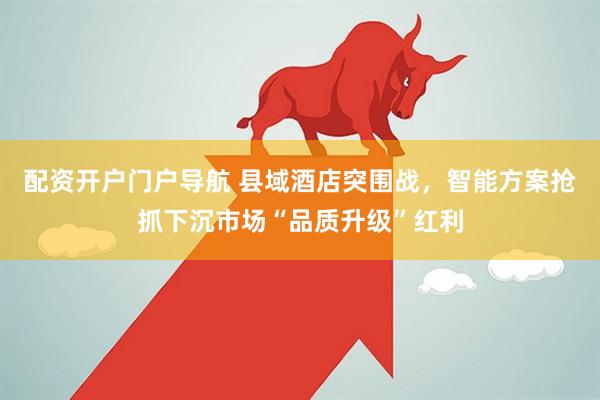 配资开户门户导航 县域酒店突围战，智能方案抢抓下沉市场“品质升级”红利