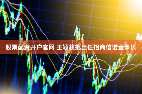 股票配资开户官网 王颖获批出任招商信诺董事长