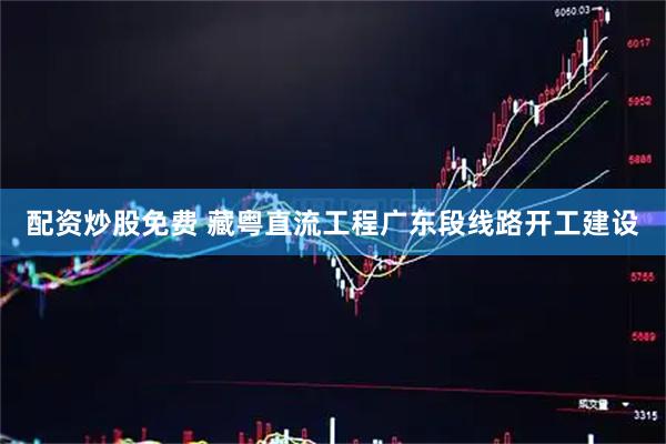 配资炒股免费 藏粤直流工程广东段线路开工建设