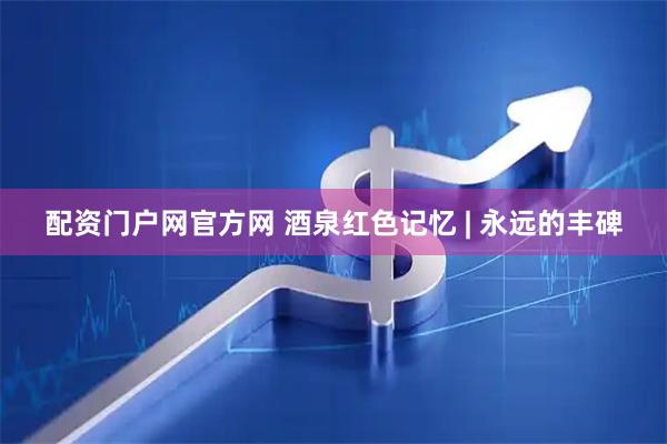 配资门户网官方网 酒泉红色记忆 | 永远的丰碑