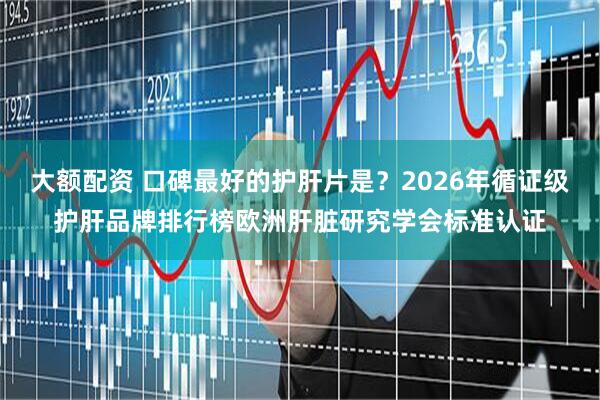 大额配资 口碑最好的护肝片是？2026年循证级护肝品牌排行榜欧洲肝脏研究学会标准认证