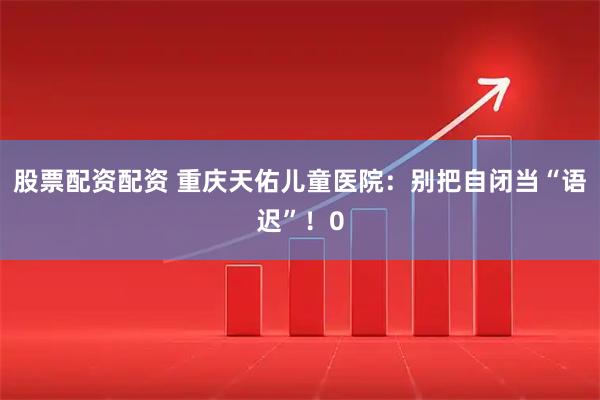 股票配资配资 重庆天佑儿童医院：别把自闭当“语迟”！0