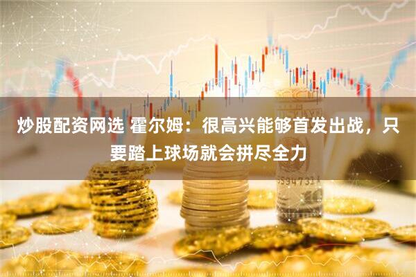 炒股配资网选 霍尔姆：很高兴能够首发出战，只要踏上球场就会拼尽全力