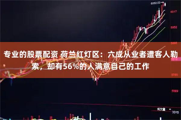 专业的股票配资 荷兰红灯区：六成从业者遭客人勒索，却有56%的人满意自己的工作