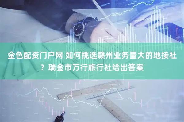 金色配资门户网 如何挑选赣州业务量大的地接社？瑞金市万行旅行社给出答案