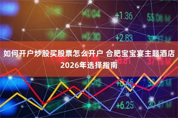 如何开户炒股买股票怎么开户 合肥宝宝宴主题酒店2026年选择指南