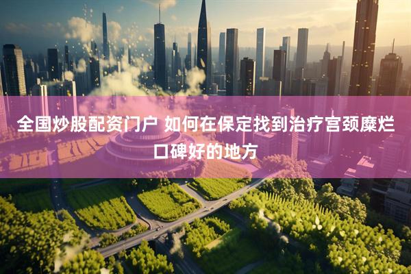 全国炒股配资门户 如何在保定找到治疗宫颈糜烂口碑好的地方