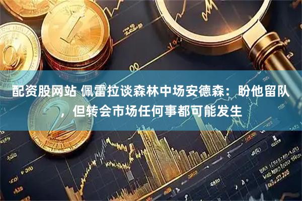 配资股网站 佩雷拉谈森林中场安德森：盼他留队，但转会市场任何事都可能发生