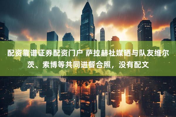 配资靠谱证券配资门户 萨拉赫社媒晒与队友维尔茨、索博等共同进餐合照，没有配文