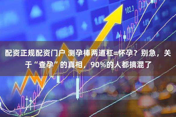 配资正规配资门户 测孕棒两道杠=怀孕？别急，关于“查孕”的真相，90%的人都搞混了