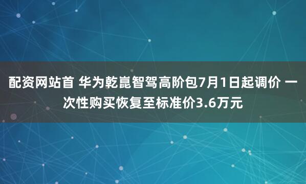 配资网站首 华为乾崑智驾高阶包7月1日起调价 一次性购买恢复至标准价3.6万元