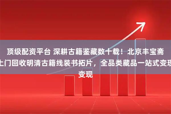 顶级配资平台 深耕古籍鉴藏数十载！北京丰宝斋上门回收明清古籍线装书拓片，全品类藏品一站式变现