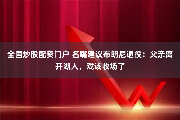 全国炒股配资门户 名嘴建议布朗尼退役：父亲离开湖人，戏该收场了