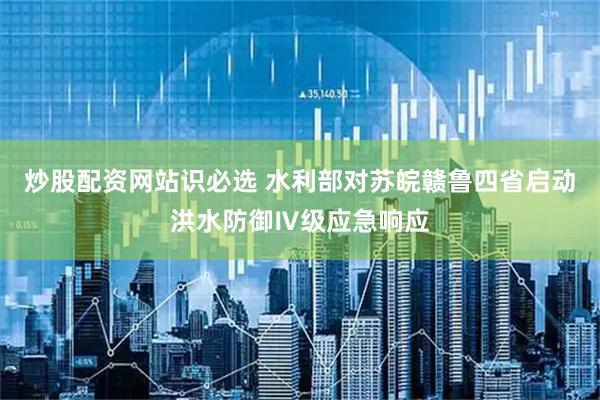 炒股配资网站识必选 水利部对苏皖赣鲁四省启动洪水防御Ⅳ级应急响应