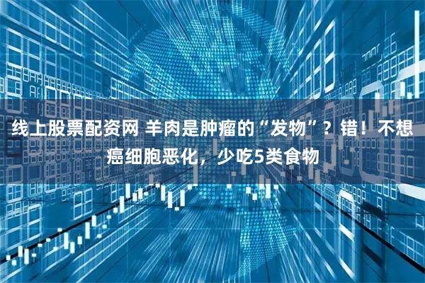 线上股票配资网 羊肉是肿瘤的“发物”？错！不想癌细胞恶化，少吃5类食物