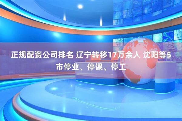 正规配资公司排名 辽宁转移17万余人 沈阳等5市停业、停课、停工