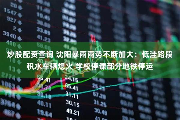 炒股配资查询 沈阳暴雨雨势不断加大：低洼路段积水车辆熄火 学校停课部分地铁停运